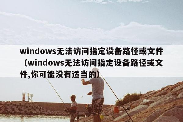 windows无法访问指定设备路径或文件（windows无法访问指定设备路径或文件,你可能没有适当的）