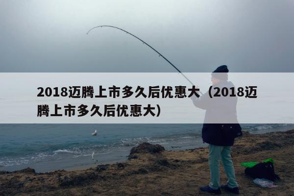 2018迈腾上市多久后优惠大（2018迈腾上市多久后优惠大）