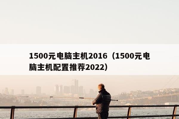 1500元电脑主机2016（1500元电脑主机配置推荐2022）