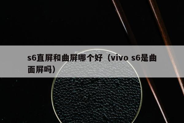 s6直屏和曲屏哪个好（vivo s6是曲面屏吗）