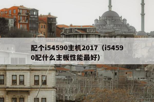 配个i54590主机2017（i54590配什么主板性能最好）