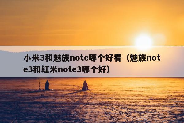 小米3和魅族note哪个好看（魅族note3和红米note3哪个好）