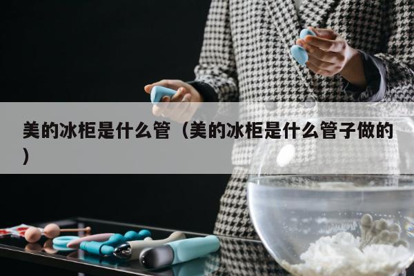 美的冰柜是什么管（美的冰柜是什么管子做的）