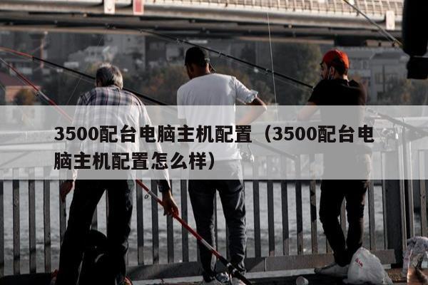 3500配台电脑主机配置（3500配台电脑主机配置怎么样）