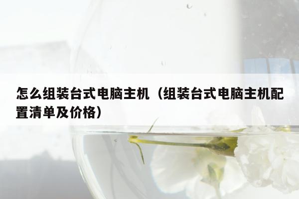 怎么组装台式电脑主机（组装台式电脑主机配置清单及价格）