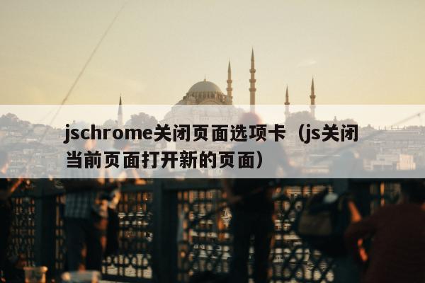 jschrome关闭页面选项卡（js关闭当前页面打开新的页面）