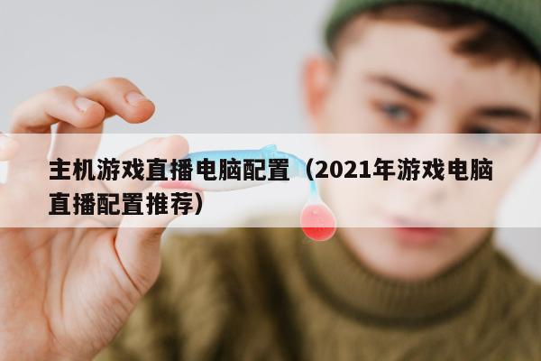 主机游戏直播电脑配置（2021年游戏电脑直播配置推荐）