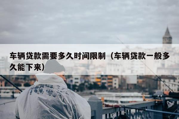 车辆贷款需要多久时间限制（车辆贷款一般多久能下来）