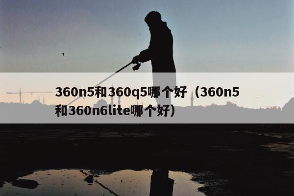 360n5和360q5哪个好（360n5和360n6lite哪个好）