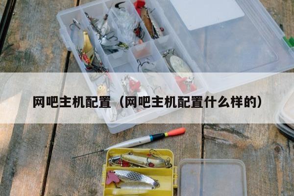 网吧主机配置（网吧主机配置什么样的）