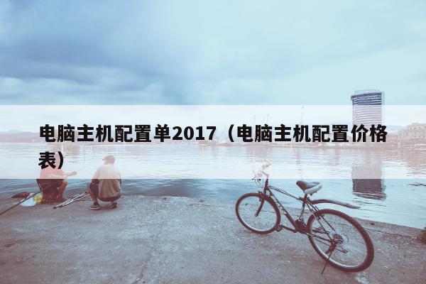 电脑主机配置单2017（电脑主机配置价格表）