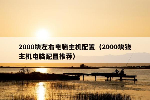 2000块左右电脑主机配置（2000块钱主机电脑配置推荐）