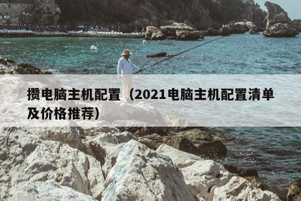 攒电脑主机配置（2021电脑主机配置清单及价格推荐）