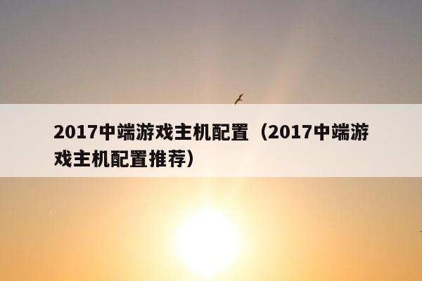 2017中端游戏主机配置（2017中端游戏主机配置推荐）