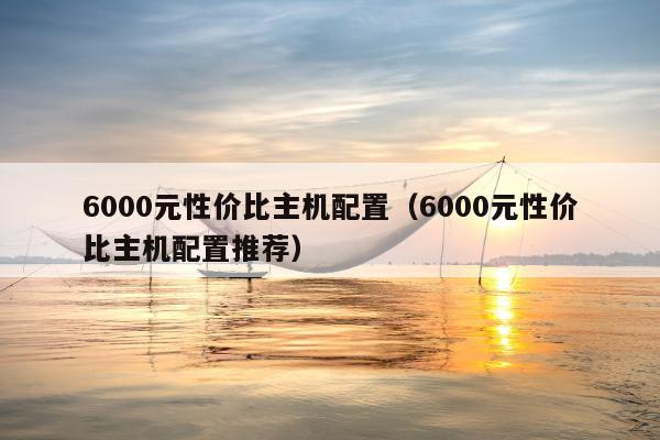 6000元性价比主机配置（6000元性价比主机配置推荐）