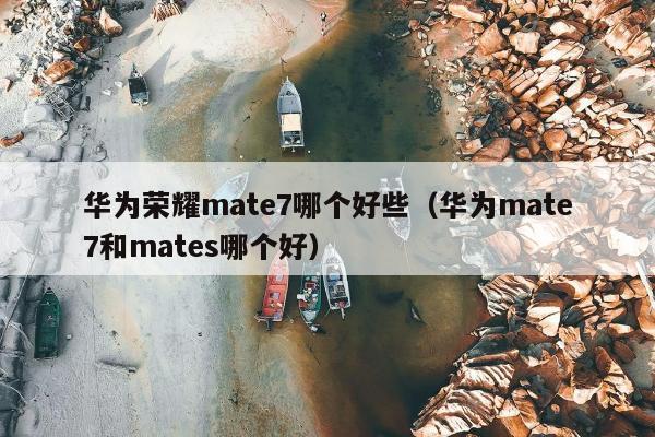 华为荣耀mate7哪个好些（华为mate7和mates哪个好）