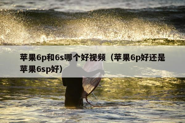 苹果6p和6s哪个好视频（苹果6p好还是苹果6sp好）