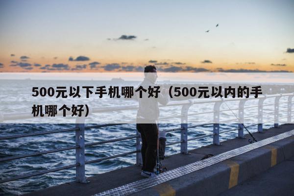 500元以下手机哪个好（500元以内的手机哪个好）