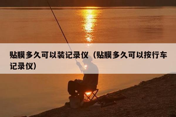 贴膜多久可以装记录仪（贴膜多久可以按行车记录仪）