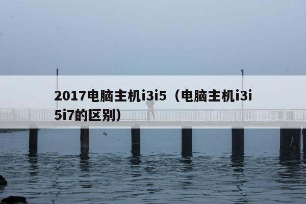 2017电脑主机i3i5（电脑主机i3i5i7的区别）