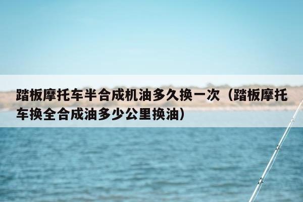 踏板摩托车半合成机油多久换一次（踏板摩托车换全合成油多少公里换油）