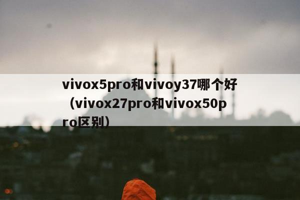 vivox5pro和vivoy37哪个好（vivox27pro和vivox50pro区别）