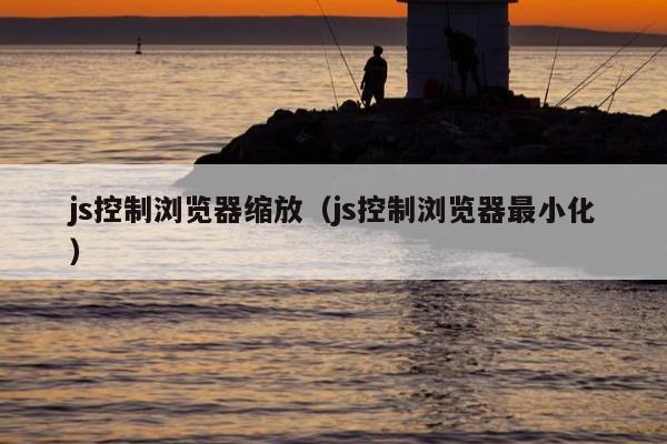 js控制浏览器缩放（js控制浏览器最小化）