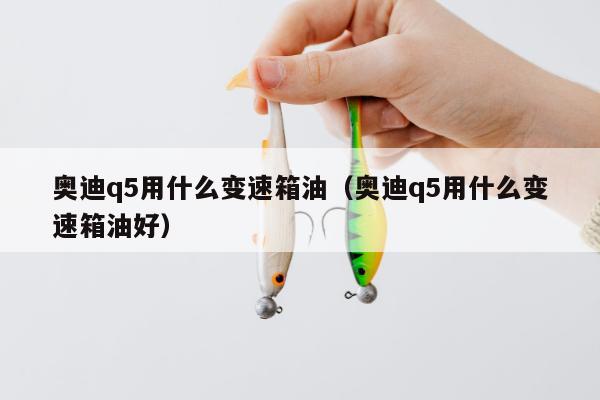 奥迪q5用什么变速箱油（奥迪q5用什么变速箱油好）