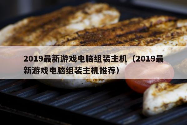 2019最新游戏电脑组装主机（2019最新游戏电脑组装主机推荐）