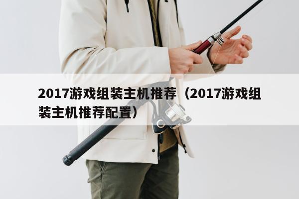 2017游戏组装主机推荐（2017游戏组装主机推荐配置）