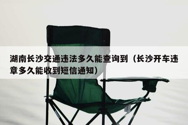 湖南长沙交通违法多久能查询到（长沙开车违章多久能收到短信通知）