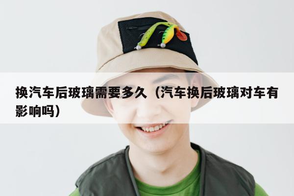 换汽车后玻璃需要多久（汽车换后玻璃对车有影响吗）