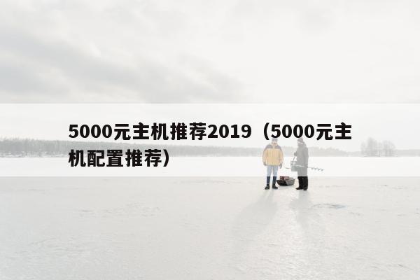 5000元主机推荐2019（5000元主机配置推荐）