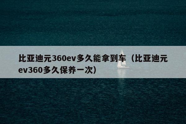 比亚迪元360ev多久能拿到车（比亚迪元ev360多久保养一次）