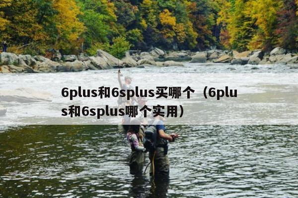 6plus和6splus买哪个（6plus和6splus哪个实用）