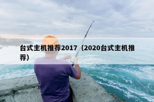 台式主机推荐2017（2020台式主机推荐）