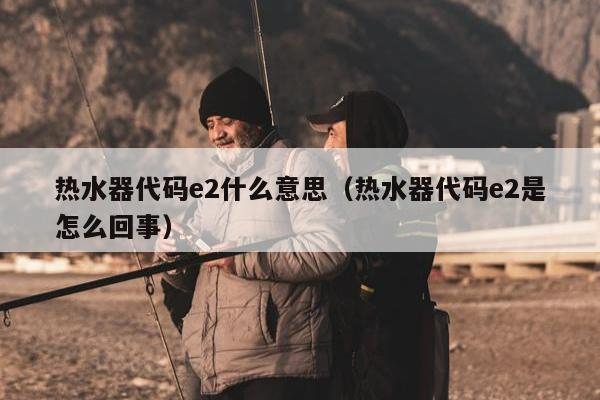 热水器代码e2什么意思（热水器代码e2是怎么回事）