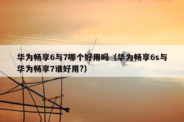 华为畅享6与7哪个好用吗（华为畅享6s与华为畅享7谁好用?）