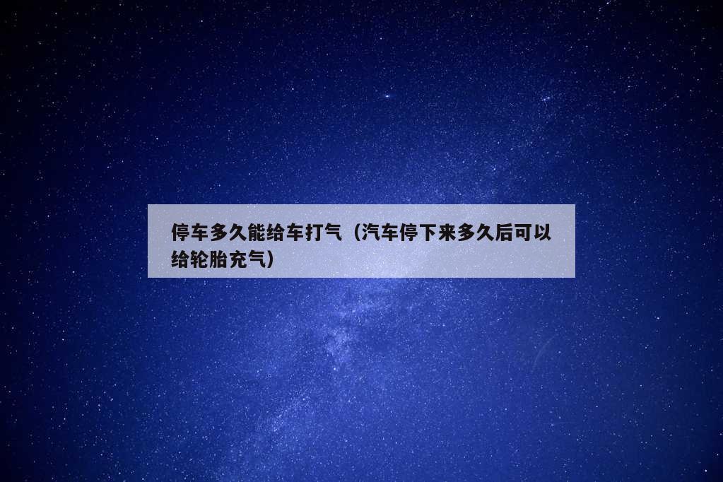 停车多久能给车打气（汽车停下来多久后可以给轮胎充气）