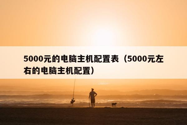 5000元的电脑主机配置表（5000元左右的电脑主机配置）