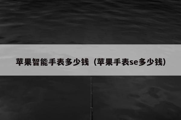 苹果智能手表多少钱（苹果手表se多少钱）