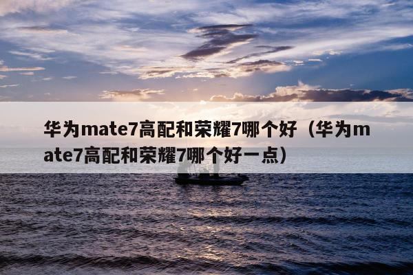 华为mate7高配和荣耀7哪个好（华为mate7高配和荣耀7哪个好一点）