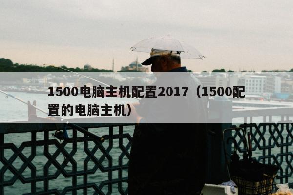 1500电脑主机配置2017（1500配置的电脑主机）