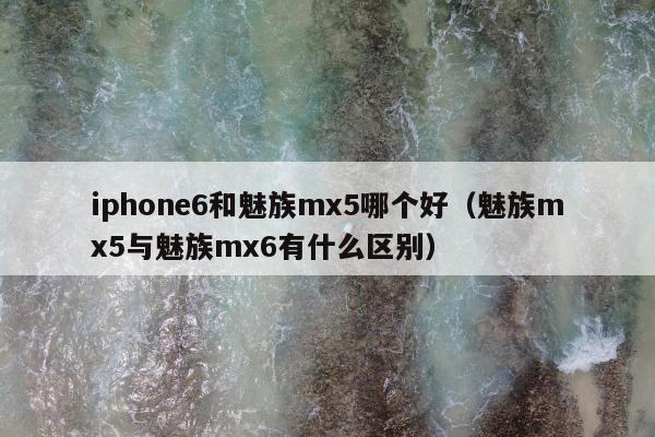 iphone6和魅族mx5哪个好（魅族mx5与魅族mx6有什么区别）