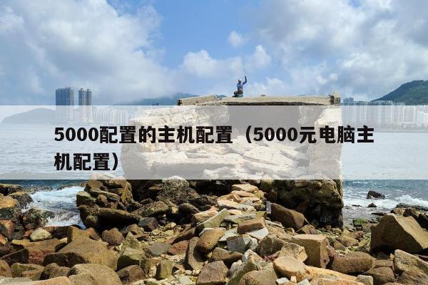 5000配置的主机配置（5000元电脑主机配置）