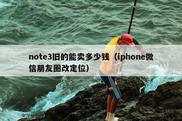 note3旧的能卖多少钱（iphone微信朋友圈改定位）