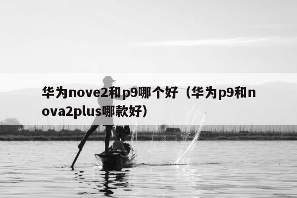 华为nove2和p9哪个好（华为p9和nova2plus哪款好）