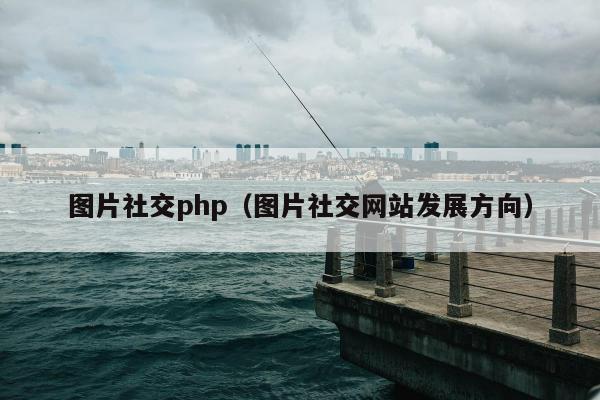 图片社交php（图片社交网站发展方向）