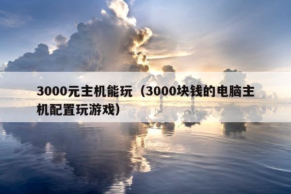 3000元主机能玩（3000块钱的电脑主机配置玩游戏）