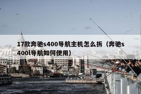 17款奔驰s400导航主机怎么拆（奔驰s400l导航如何使用）